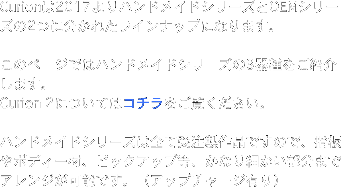 Curionは2017よりハンドメイドシリーズとOEMシリーズの2つに分かれたラインナップになります。

このページではハンドメイドシリーズの3器種をご紹介します。