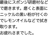 最後にスポンジ研磨材などで磨きます。磨くと表面にニッケルの黒い粉が付くのでレモンオイルなどで拭き取ります。