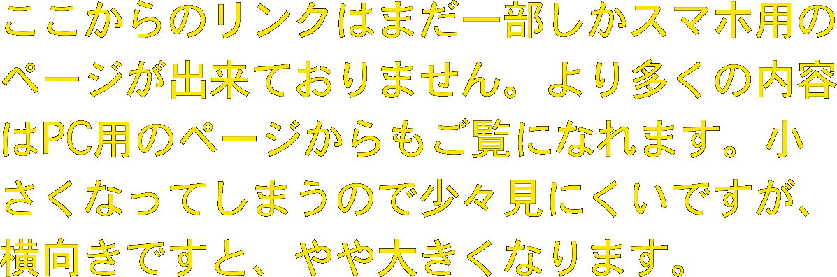 ここからのリンクはまだ一部しかスマホ用のページが出来ておりません。より多くの内容はPC用のページからもご覧になれます。小さくなってしまうので少々見にくいですが、横向きですと、やや大きくなります。