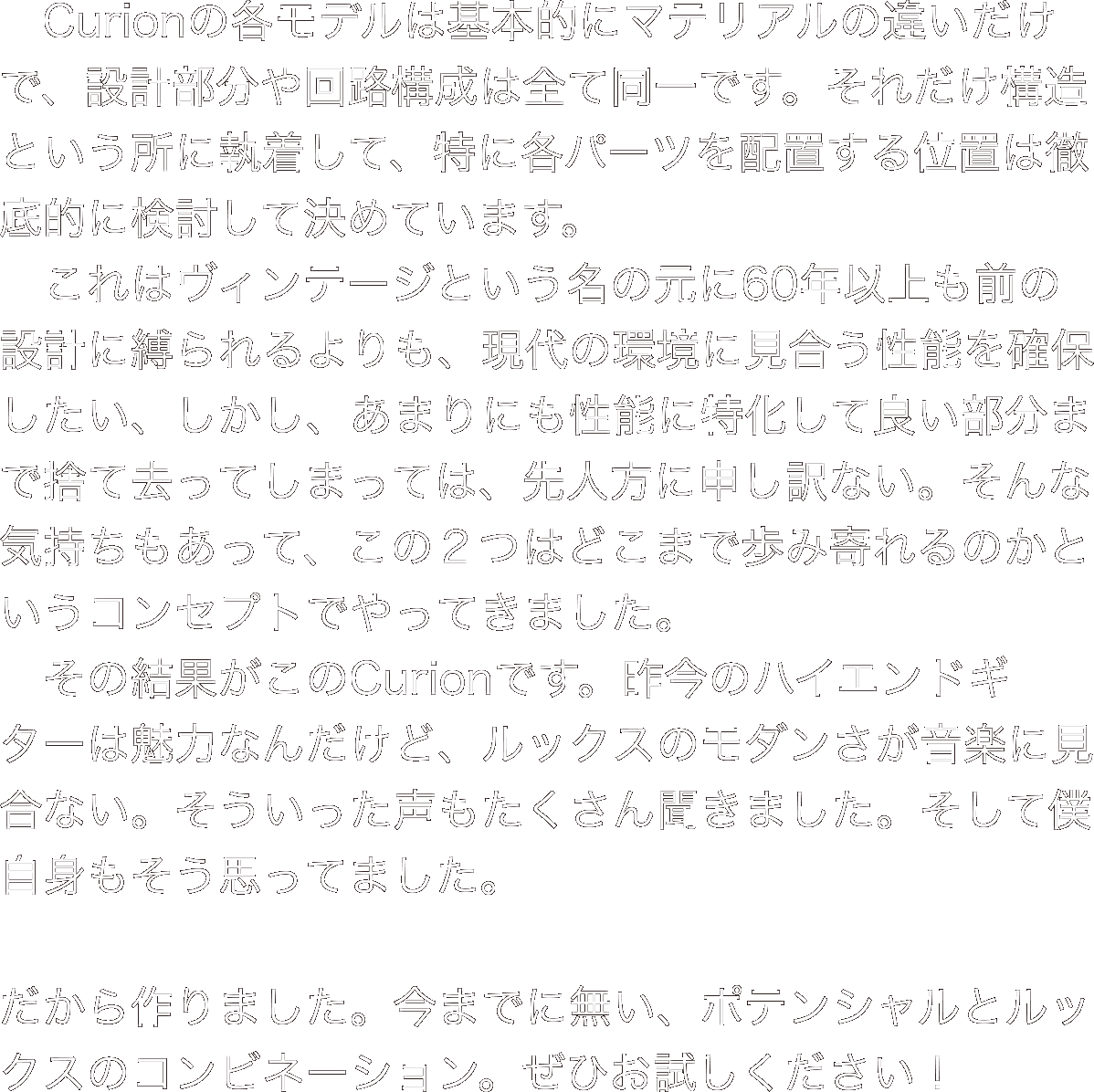 　Curionの各モデルは基本的にマテリアルの違いだけで、設計部分や回路構成は全て同一です。それだけ構造という所に執着して、特に各パーツを配置する位置は徹底的に検討して決めています。