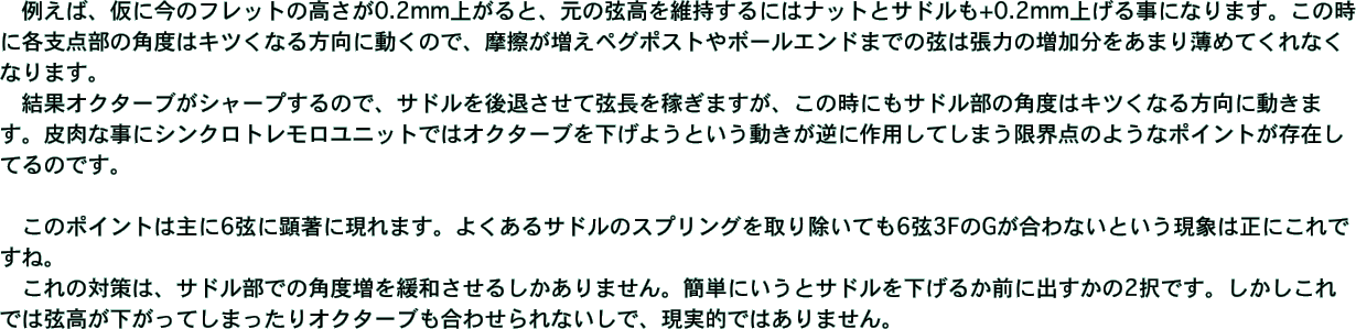 　例えば、仮に今のフレットの高さが0.2mm上がると、元の弦高を維持するにはナットとサドルも+0.2mm上げる事になります。この時に各支点部の角度はキツくなる方向に動くので、摩擦が増えペグポストやボールエンドまでの弦は張力の増加分をあまり薄めてくれなくなります。